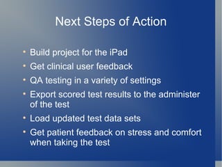 Next Steps of Action Build project for the iPad Get clinical user feedback QA testing in a variety of settings Export scored test results to the administer of the test Load updated test data sets Get patient feedback on stress and comfort when taking the test 
