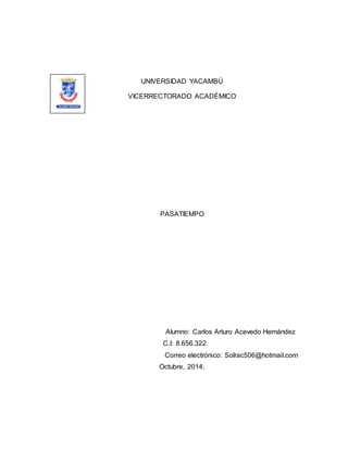 UNIVERSIDAD YACAMBÚ 
VICERRECTORADO ACADÉMICO 
PASATIEMPO 
Alumno: Carlos Arturo Acevedo Hernández 
C.I: 8.656.322 
Correo electrónico: Solrac506@hotmail.com 
Octubre, 2014. 
 