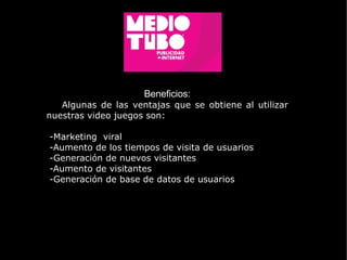 Beneficios: Algunas de las ventajas que se obtiene al utilizar nuestras video juegos son: -Marketing  viral -Aumento de los tiempos de visita de usuarios -Generación de nuevos visitantes  -Aumento de visitantes -Generación de base de datos de usuarios  