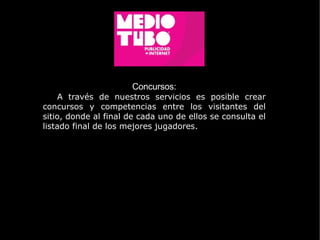 Concursos: A través de nuestros servicios es posible crear concursos y competencias entre los visitantes del sitio, donde al final de cada uno de ellos se consulta el listado final de los mejores jugadores. 