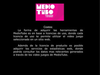 Costos: La forma de adquirir las herramientas de MedioTubo es en base a licencias de uso, donde cada licencia de uso te permite utilizar el video juego seleccionado en un sitio web. Además de la licencia de producto es posible adquirir los servicios de estadísticas web, donde podrás consultar los datos mas relevantes generados a través de los video juegos de MedioTubo.  