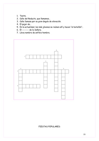 1.   Tesito.
2.   Calle del Reducto, que llamamos…
3.   Calle famosa por su gran ángulo de elevación.
4.   El pajar de…
5.   En la actualidad, los más jóvenes se reúnen allí y hacen “el botellón”..
6.   El -------- de la Señora.
7.   Lleva nombre de anfibio hembra.




                          FIESTAS POPULARES:


                                                                                10
 