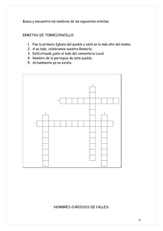 Busca y encuentra los nombres de las siguientes ermitas.



ERMITAS DE TORREJONCILLO:

   1.   Fue la primera Iglesia del pueblo y está en lo más alto del mismo.
   2.   A su lado, celebramos nuestra Romería.
   3.   Está situada justo al lado del cementerio Local.
   4.   Nombre de la parroquia de este pueblo.
   5.   Actualmente ya no existe.




                      NOMBRES CURIOSOS DE CALLES:


                                                                             9
 