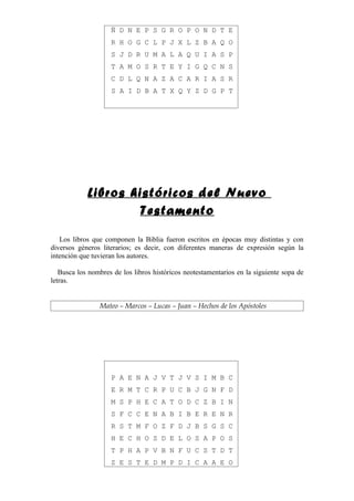 Ñ D N E P S G R O P O N D T E
                    R H O G C L P J X L Z B A Q O
                    S J D R U M A L A Q U I A S P
                    T A M O S R T E Y I G Q C N S
                    C D L Q N A Z A C A R I A S R
                    S A I D B A T X Q Y Z D G P T




            Libros históricos del Nuevo
                    Testamento

   Los libros que componen la Biblia fueron escritos en épocas muy distintas y con
diversos géneros literarios; es decir, con diferentes maneras de expresión según la
intención que tuvieran los autores.

   Busca los nombres de los libros históricos neotestamentarios en la siguiente sopa de
letras.


                Mateo – Marcos – Lucas – Juan – Hechos de los Apóstoles




                    P A E N A J V T J V S I M B C
                    E R M T C R P U C B J G N F D
                    M S P H E C A T O D C Z B I N
                    S F C C E N A B I B E R E N R
                    R S T M F O Z F D J B S G S C
                    H E C H O S D E L O S A P O S
                    T P H A P V B N F U C S T D T
                    Z E S T E D M P D I C A A E O
 