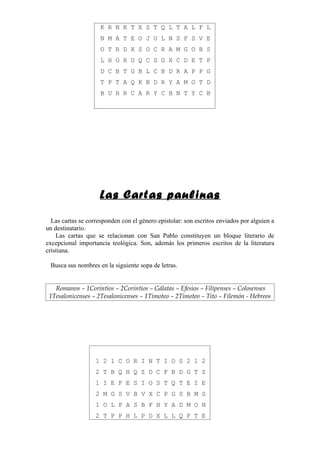 K R N K T X S T Q L T A L F L
                     N M A T E O J U L N S F S V E
                     O T R D X S O C R A M G O B S
                     L H O R U Q C S G X C D E T P
                     D C B T G B L C B D R A P P G
                     T P T A Q K B D R Y A M O T D
                     B U H R C A R Y C B N T Y C B




                     Las Cartas paulinas

  Las cartas se corresponden con el género epistolar: son escritos enviados por alguien a
un destinatario.
    Las cartas que se relacionan con San Pablo constituyen un bloque literario de
excepcional importancia teológica. Son, además los primeros escritos de la literatura
cristiana.

 Busca sus nombres en la siguiente sopa de letras.


   Romanos – 1Corintios – 2Corintios – Gálatas – Efesios – Filipenses – Colosenses
 1Tesalonicenses – 2Tesalonicenses – 1Timoteo – 2Timoteo – Tito – Filemón - Hebreos




                   1 2 1 C O R I N T I O S 2 1 2
                   2 T B Q H Q Z D C F B D G T S
                   1 I E F E S I O S T Q T E I E
                   2 M G S V B V X C P G S B M S
                   1 O L P A S B F H Y A D M O N
                   2 T P P H L P D X L L Q F T E
 
