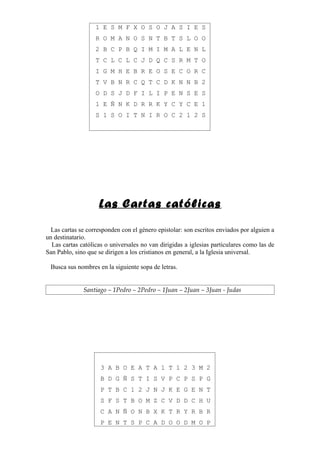 1 E S M F X O S O J A S I E S
                   R O M A N O S N T B T S L O O
                   2 B C P B Q I M I M A L E N L
                   T C L C L C J D Q C S R M T O
                   I G M H E B R E O S E C O R C
                   T V B N R C Q T C D K N N B 2
                   O D S J D F I L I P E N S E S
                   1 E Ñ N K D R R K Y C Y C E 1
                   S 1 S O I T N I R O C 2 1 2 S




                    Las Cartas católicas

  Las cartas se corresponden con el género epistolar: son escritos enviados por alguien a
un destinatario.
  Las cartas católicas o universales no van dirigidas a iglesias particulares como las de
San Pablo, sino que se dirigen a los cristianos en general, a la Iglesia universal.

 Busca sus nombres en la siguiente sopa de letras.


              Santiago – 1Pedro – 2Pedro – 1Juan – 2Juan – 3Juan - Judas




                     3 A B O E A T A 1 T 1 2 3 M 2
                     B D G Ñ S T I S V P C P S P G
                     P T B C 1 2 J N J K E G E N T
                     S F S T B O M Z C V D D C H U
                     C A N Ñ O N B X K T R Y R B R
                     P E N T S P C A D O O D M O P
 