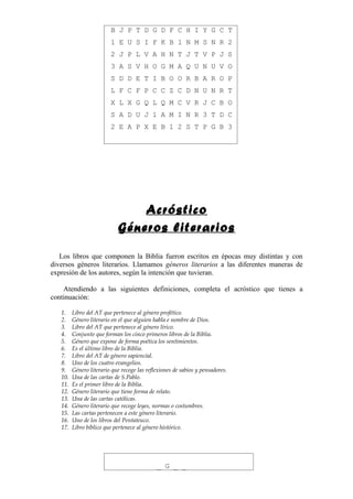 B J P T D G D F C H I Y G C T
                         1 E U S I F K B 1 N M S N R 2
                         2 J P L V A H N T J T V P J S
                         3 A S V H O G M A Q U N U V O
                         S D D E T I B O O R B A R O P
                         L F C F P C C Z C D N U N R T
                         X L X G Q L Q M C V R J C B O
                         S A D U J 1 A M I N R 3 T D C
                         2 E A P X E B 1 2 S T P G B 3




                                Acróstico
                            Géneros literarios

   Los libros que componen la Biblia fueron escritos en épocas muy distintas y con
diversos géneros literarios. Llamamos géneros literarios a las diferentes maneras de
expresión de los autores, según la intención que tuvieran.

    Atendiendo a las siguientes definiciones, completa el acróstico que tienes a
continuación:

   1.    Libro del AT que pertenece al género profético.
   2.    Género literario en el que alguien habla e nombre de Dios.
   3.    Libro del AT que pertenece al género lírico.
   4.    Conjunto que forman los cinco primeros libros de la Biblia.
   5.    Género que expone de forma poética los sentimientos.
   6.    Es el último libro de la Biblia.
   7.    Libro del AT de género sapiencial.
   8.    Uno de los cuatro evangelios.
   9.    Género literario que recoge las reflexiones de sabios y pensadores.
   10.   Una de las cartas de S.Pablo.
   11.   Es el primer libro de la Biblia.
   12.   Género literario que tiene forma de relato.
   13.   Una de las cartas católicas.
   14.   Género literario que recoge leyes, normas o costumbres.
   15.   Las cartas pertenecen a este género literario.
   16.   Uno de los libros del Pentateuco.
   17.   Libro bíblico que pertenece al género histórico.




                                             _ G _ _
 