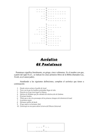 _ _ _ _ E          _   _   _   _
                                   _ _ _ _ N          _   _   _   _ _ _ _ _
                                         _ E          _   _   _   _ _ _ _ _
                                       _ _ R          _   _   _
                                       _ _ O          _   _   _   _ _ _ _ _
                                           S          _   _   _   _ _ _ _ _

                                                  L   _   _   _ _
                                   _ _    _       I   _   _   _ _ _ _
                                 _ _ _    _       T   _   _
                                   _ _    _       E   _   _   _
                               _ _ _ _    _       R   _   _   _
                                     _            A   _   _   _   _   _ _
                                   _ _            R   _   _   _   _   _
                                   _ _            I   _   _   _   _   _ _
                           _ _ _ _ _ _            O   _   _   _   _   _
                                                  S   _   _   _   _   _




                                    Acróstico
                                  El Pentateuco

  Pentateuco significa literalmente, en griego, cinco volúmenes. Es el nombre con que,
a partir del siglo II a.C., se indican los cinco primeros libros de la Biblia (llamados Ley,
Toráh, en el canon judío).

       Atendiendo a las siguientes definiciones, completa el acróstico que tienes a
continuación:

   1.    Donde estuvo esclavo el pueblo de Israel.
   2.    Torre con la que los hombres pretendían llegar al cielo.
   3.    Desierto en el que tuvo lugar la Alianza.
   4.    Sobrino de Abraham que fue salvado de la destrucción de Sodoma.
   5.    El primer hombre.
   6.    Título que se da a los personajes de los primeros tiempos de la historia de Israel.
   7.    La primera mujer.
   8.    Hermano mellizo de Jacob.
   9.    El que mató a su hermano Abel.
   10.   Construyó un arca para salvar la tierra del Diluvio Universal.




                                  _ _ _ P _ _

                                  _ _ _ E _
 