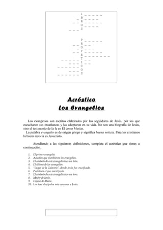 I _         _    _   _ _
                                             _ B _         _    _   _
                                           _ _ R _         _    _   _ _
                                               O _         _    _   _
                                         _ _ _ S


                                                 P _ _          _ _ _
                                             _ _ R _ _
                                               _ O _ _          _
                                             _ _ F _ _          _ _ _
                                                 E _ _          _ _ _ _ _
                                 _ _ _       _ _ T _ _
                                     _       _ _ I _ _
                               _ _ _ _       _ _ C
                                     _       _ _ O
                               _ _ _ _       _ _ S




                                   Acróstico
                                Los Evangelios

    Los evangelios son escritos elaborados por los seguidores de Jesús, por los que
escucharon sus enseñanzas y las adoptaron en su vida. No son una biografía de Jesús,
sino el testimonio de la fe en Él como Mesías.
  La palabra evangelio es de origen griego y significa buena noticia. Para los cristianos
la buena noticia es Jesucristo.

       Atendiendo a las siguientes definiciones, completa el acróstico que tienes a
continuación:

   1.    El primer evangelio.
   2.    Aquellos que escribieron los evangelios.
   3.    El símbolo de este evangelista es un león.
   4.    El último de los evangelios.
   5.    “Lugar de la Calavera”, donde Jesús fue crucificado.
   6.    Pueblo en el que nació Jesús.
   7.    El símbolo de este evangelista es un toro.
   8.    Madre de Jesús.
   9.    Esposo de María.
   10.   Los doce discípulos más cercanos a Jesús.
 