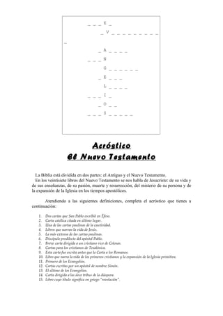 _ _ _ E _

                                               _ V _ _ _ _ _ _ _ _ _

                     _

                                             _ A _ _ _ _

                                      _ _ _ N

                                                G _ _ _ _ _ _

                                             _ E _ _ _

                                                L _ _ _ _

                                      _ _ _ I _

                                             _ O _ _

                                      _ _ _ S _ _ _ _ _




                              Acróstico
                         El Nuevo Testamento

  La Biblia está dividida en dos partes: el Antiguo y el Nuevo Testamento.
  En los veintisiete libros del Nuevo Testamento se nos habla de Jesucristo: de su vida y
de sus enseñanzas, de su pasión, muerte y resurrección, del misterio de su persona y de
la expansión de la Iglesia en los tiempos apostólicos.

       Atendiendo a las siguientes definiciones, completa el acróstico que tienes a
continuación:

   1.    Dos cartas que San Pablo escribió en Éfeso.
   2.    Carta católica citada en último lugar.
   3.    Una de las cartas paulinas de la cautividad.
   4.    Libros que narran la vida de Jesús.
   5.    La más extensa de las cartas paulinas.
   6.    Discípulo predilecto del apóstol Pablo.
   7.    Breve carta dirigida a un cristiano rico de Colosas.
   8.    Cartas para los cristianos de Tesalónica.
   9.    Esta carta fue escrita antes que la Carta a los Romanos.
   10.   Libro que narra la vida de los primeros cristianos y la expansión de la Iglesia primitiva.
   11.   Primero de los Evangelios.
   12.   Cartas escritas por un apóstol de nombre Simón.
   13.   El último de los Evangelios.
   14.   Carta dirigida a las doce tribus de la diáspora.
   15.   Libro cuyo título significa en griego “revelación”.
 