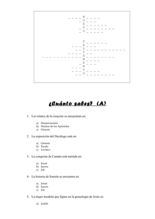 _ _ _ _ N _           _   _   _
                                      _ U _           _   _
                                        E _           _   _   _ _ _
                                      _ V _           _   _   _ _ _ _ _
                                      _ O _           _   _   _ _


                                             T    _   _   _ _ _ _
                            _ _          _   E    _   _   _
                              _          _   S    _   _   _ _ _ _ _ _ _ _ _
                          _ _ _          _   T    _   _
            _ _ _ _ _ _ _ _ _ _          _   A    _   _   _ _ _ _ _ _
                                             M    _   _   _ _
                                        _    E    _   _   _
                                    _ _ _    N
                                    _ _ _    T    _ _ _ _
                                      _ _    O    _ _ _ _ _ _ _ _




                   ¿Cuánto sabes? (A)

1. Los relatos de la creación se encuentran en:

       a) Deuteronomio
       b) Hechos de los Apóstoles
       c) Génesis

2. La exposición del Decálogo está en:

       a) Génesis
       b) Éxodo
       c) Levítico

3. La conquista de Canaán está narrada en:

       a) Josué
       b) Jueces
       c) Job

4. La historia de Sansón se encuentra en:

       a) Josué
       b) Jueces
       c) Job

5. La mujer moabita que figura en la genealogía de Jesús es:

       a) Judith
 