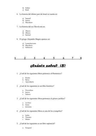b) Esther
           c) Ruth

    6. La historia del último juez de Israel se cuenta en:

           a) Samuel
           b) Jueces
           c) Macabeos

    7. La historia del rey David está en:

           a) 1Reyes
           b) 2Reyes
           c) Samuel

    8. El griego Alejandro Magno aparece en:

           a) Lamentaciones
           b) Macabeos
           c) Sabiduría




1               2             3        4            5             6   7   8


                       ¿Cuánto sabes? (B)

    1. ¿Cuál de los siguientes libros pertenece al Pentateuco?

           a.   Éxodo
           b.   Baruc
           c.   Apocalipsis

    2. ¿Cuál de los siguientes es un libro histórico?

           a.   Proverbios
           b.   Jueces
           c.   Salmos

    3. ¿Cuál de los siguientes libros pertenece al género jurídico?

           a.   Levítico
           b.   Isaías
           c.   Jeremías

    4. ¿Cuál de los siguientes libros es uno de los evangelios?

           a.   Judas
           b.   Timoteo
           c.   Mateo

    5. ¿Cuál de los siguientes es un libro sapiencial?

           a.   Ezequiel
 