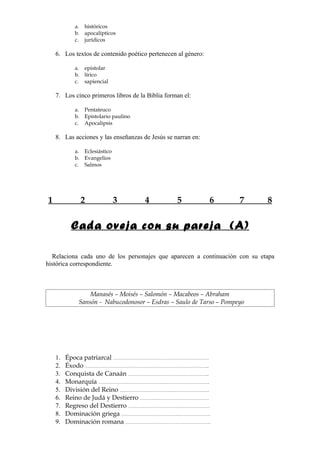 a.   históricos
           b.   apocalípticos
           c.   jurídicos

    6. Los textos de contenido poético pertenecen al género:

           a.   epistolar
           b.   lírico
           c.   sapiencial

    7. Los cinco primeros libros de la Biblia forman el:

           a.   Pentateuco
           b.   Epistolario paulino
           c.   Apocalipsis

    8. Las acciones y las enseñanzas de Jesús se narran en:

           a.   Eclesiástico
           b.   Evangelios
           c.   Salmos




1               2              3      4           5            6    7       8


          Cada oveja con su pareja (A)

  Relaciona cada uno de los personajes que aparecen a continuación con su etapa
histórica correspondiente.



                Manasés – Moisés – Salomón – Macabeos – Abraham
            Sansón - Nabucodonosor – Esdras – Saulo de Tarso – Pompeyo




    1.   Época patriarcal ………………………………………………………….
    2.   Éxodo …………………………………………………………………………...
    3.   Conquista de Canaán ………………………………………………...
    4.   Monarquía ………………………………………….………………………..
    5.   División del Reino ……………………………….……………………..
    6.   Reino de Judá y Destierro …………………………………………
    7.   Regreso del Destierro …………………………………………………
    8.   Dominación griega ………………………………….…………………..
    9.   Dominación romana ……………………………….…………………..
 
