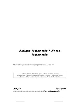 Antiguo Testamento / Nuevo
                 Testamento


Clasifica los siguientes escritos según pertenezcan al AT o al NT.




            Sabiduría – Salmos – Apocalipsis – Josué – 1Pedro – Romanos – Génesis
     1Tesalonicenses – Gálatas – Hechos de los Apóstoles – Números – Evangelio de Marcos
          Zacarías – Habacuc – Tito – Filemón – 1Crónicas – Ruth – Éxodo – Timoteo




Antiguo                                                      Testamento
-------------------------------------------------Nuevo Testamento


    …………………….                                                           …………………….


    …………………….                                                           …………………….
 
