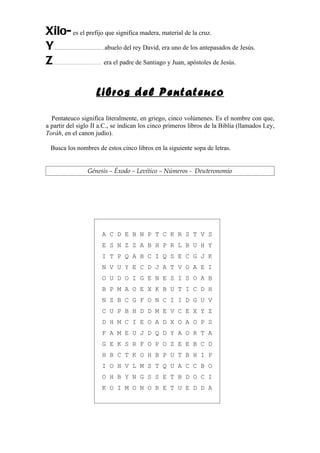 Xilo- es el prefijo que significa madera, material de la cruz.
Y                   abuelo del rey David, era uno de los antepasados de Jesús.
   ............................................ ,


Z …………………………….     era el padre de Santiago y Juan, apóstoles de Jesús.



                                          Libros del Pentateuco

  Pentateuco significa literalmente, en griego, cinco volúmenes. Es el nombre con que,
a partir del siglo II a.C., se indican los cinco primeros libros de la Biblia (llamados Ley,
Toráh, en el canon judío).

 Busca los nombres de estos cinco libros en la siguiente sopa de letras.


                                  Génesis – Éxodo – Levítico – Números - Deuteronomio




                                               A C D E B N P T C K R S T V S
                                               E S N Z Z A B H P R L B U H Y
                                               I T P Q A B C I Q S E C G J K
                                               N V U Y E C D J A T V O A E I
                                               O U D O I G E N E S I S O A B
                                               B P M A O E X K B U T I C D H
                                               N Z B C G F O N C I I D G U V
                                               C U P B H D D M E V C E X Y Z
                                               D H M C I E O A D X O A O P S
                                               F A M E U J D Q D Y A O R T A
                                               G E K S R F O P O Z E E B C D
                                               H B C T K O H B P U T B H I P
                                               I O H V L M S T Q U A C C B O
                                               O H B Y N G S S E T B D O C I
                                               K O I M O N O R E T U E D D A
 