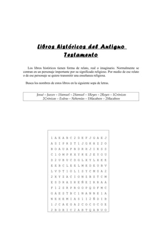 Libros históricos del Antiguo
                    Testamento

   Los libros históricos tienen forma de relato, real o imaginario. Normalmente se
centran en un personaje importante por su significado religioso. Por medio de ese relato
o de ese personaje se quiere transmitir una enseñanza religiosa.

 Busca los nombres de estos libros en la siguiente sopa de letras.


          Josué – Jueces – 1Samuel – 2Samuel – 1Reyes – 2Reyes – 1Crónicas
              2Crónicas – Esdras – Nehemías – 1Macabeos – 2Macabeos




                     1 A E A B C 2 D E F J G A E J
                     A S I P R S T 1 J G K H Z 2 O
                     B O A U A F B D R H J I R S S
                     C 1 O M P K X Y K E J E Y O U
                     D 2 U B U C D G L X Y L X E E
                     E E B C L E E L M E D E U B V
                     L V D T 1 O L 1 S Y C M S A 2
                     2 X Y Z A C I O N Z B S T C M
                     E S D R A S R E Ñ E I R R A A
                     F 1 2 S R P R O O P Q O F M C
                     G A E S T B C 1 N A N N E 1 A
                     N E H E M I A S 1 I 2 Ñ D I B
                     1 J C A E O A 2 C O C O C O E
                     2 B D B I C 2 A B T Q A B U O
 