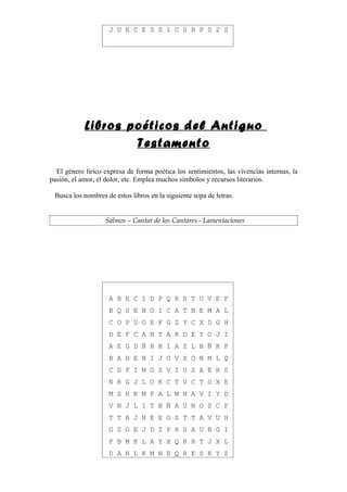 J U E C E S S 1 C S R P S 2 S




            Libros poéticos del Antiguo
                    Testamento

  El género lírico expresa de forma poética los sentimientos, las vivencias internas, la
pasión, el amor, el dolor, etc. Emplea muchos símbolos y recursos literarios.

 Busca los nombres de estos libros en la siguiente sopa de letras.


                   Salmos – Cantar de los Cantares - Lamentaciones




                     A B E C I D P Q R S T U V E F
                     B Q S E N O I C A T N E M A L
                     C O P U O E F G Z Y C X D G H
                     D E F C A N T A R D E Y O J I
                     A E G D Ñ H H I A Z L B Ñ K P
                     B A H E N I J O V X O N M L Q
                     C D F I M G S V I U S A E R S
                     N R G J L O K C T V C T U X E
                     M S H K M F A L M N A V I Y D
                     V N J L I T B Ñ A U N O Z C F
                     T T A J N E E O S T T A V U H
                     G S O E J D Z P R S A U B G I
                     F B M K L A Y X Q R R T J X L
                     D A N L K M N E Q R E S K Y Z
 