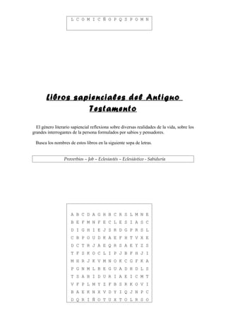 L C O M I C Ñ O P Q S P O M N




       Libros sapienciales del Antiguo
                 Testamento

  El género literario sapiencial reflexiona sobre diversas realidades de la vida, sobre los
grandes interrogantes de la persona formulados por sabios y pensadores.

 Busca los nombres de estos libros en la siguiente sopa de letras.


                 Proverbios – Job – Eclesiastés – Eclesiástico - Sabiduría




                     A B C D A G H B C R S L M N E
                     B E F M N F E C L E S I A S C
                     D I G H I E J S R D G P R S L
                     C B P O U D K A E F H T V X E
                     D C T R J A E Q R S A E Y Z S
                     T F S K O C L I P J B F H J I
                     M H R J K V M N O K C G F K A
                     P G N M L B E G U A D H D L S
                     T S A B I D U R I A E I C M T
                     V F P L M Y Z F B S R K O V I
                     B A E K N X V D Y I Q J N P C
                     D Q R I Ñ O T U X T O L R S O
 