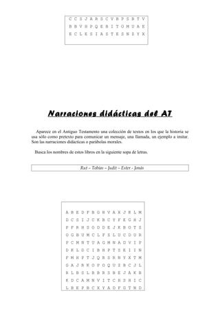 C C S J A R S C V B P S B T V
                    B B V H P Q E B I T O M U A E
                    E C L E S I A S T E S N Z Y X




        Narraciones didácticas del AT

  Aparece en el Antiguo Testamento una colección de textos en los que la historia se
usa sólo como pretexto para comunicar un mensaje, una llamada, un ejemplo a imitar.
Son las narraciones didácticas o parábolas morales.

 Busca los nombres de estos libros en la siguiente sopa de letras.


                           Rut – Tobías – Judit – Ester - Jonás




                  A B E D F B G H V A X J K L M
                  D C S I J C K B C Y F E G H J
                  P F R H S O D D E J K B O T S
                  O G B U M C L F Z L U C D U R
                  P C M N T U A G M N A D V I P
                  D K L D C I B H P T S E I I N
                  F M H P T J Q R S R N Y X T M
                  G A J R K O P O Q U Z B C J L
                  R L B S L B B R S B E J A K B
                  K D C A M N V I T C H S H I C
                  L B E P B C X Y A D F G T N D
 