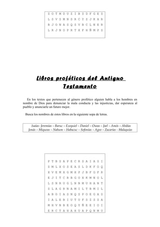 S O T M D U Z I B S D F G E S
                  L S V S M N S R C Y Z J K A R
                  B J O N A S Q S V B C L N E R
                  L R J N O P R T X F H Ñ M P S




         Libros proféticos del Antiguo
                  Testamento

   En los textos que pertenecen al género profético alguien habla a los hombres en
nombre de Dios para denunciar la mala conducta y las injusticias, dar esperanza al
pueblo y anunciarle un futuro mejor.

 Busca los nombres de estos libros en la siguiente sopa de letras.


     Isaías- Jeremías – Baruc – Ezequiel – Daniel – Oseas – Joel – Amós – Abdías
   Jonás – Miqueas – Nahum – Habacuc – Sofonías – Ageo – Zacarías - Malaquías




                  P T B S A P E C R S A I A S I
                  S M L X O S E A S L D K F O Q
                  X V E M X G M H P J B F G F R
                  E J I T C R B G O X K M N O L
                  L S N R U G L N N M U H A N T
                  S L A G R N A M I L T B M I L
                  A B D I A S N Q S P O E G A S
                  I A L E B I U T U F S Z S S A
                  M H V N B E O Q Y Ñ E E I O I
                  E R C T A H A H U A P Q N M U
 