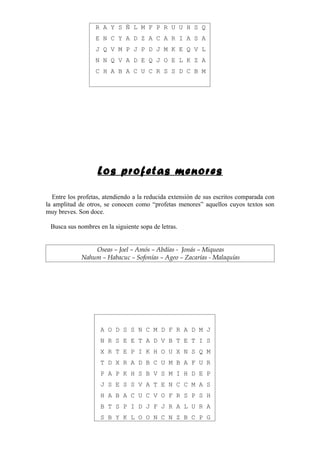 R A Y S Ñ L M F P R U U H S Q
                  E N C Y A D Z A C A R I A S A
                  J Q V M P J P D J M K E Q V L
                  N N Q V A D E Q J O E L K Z A
                  C H A B A C U C R S S D C B M




                   Los profetas menores

   Entre los profetas, atendiendo a la reducida extensión de sus escritos comparada con
la amplitud de otros, se conocen como “profetas menores” aquellos cuyos textos son
muy breves. Son doce.

 Busca sus nombres en la siguiente sopa de letras.


                 Oseas – Joel – Amós – Abdías - Jonás – Miqueas
             Nahum – Habacuc – Sofonías – Ageo – Zacarías - Malaquías




                    A O D S S N C M D F R A D M J
                    N R S E E T A D V B T E T I S
                    X R T E P I K H O U X N S Q M
                    T D X R A D B C U M B A F U R
                    P A P K H S B V S M I H D E P
                    J S E S S V A T E N C C M A S
                    H A B A C U C V O F R S P S H
                    B T S P I D J F J R A L U R A
                    S B Y K L O O N C N Z B C P G
 