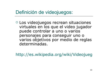 Definición de videojuegos: Los videojuegos recrean situaciones virtuales en los que el video jugador puede controlar a uno o varios personajes para conseguir uno o varios objetivos por medio de reglas determinadas.  http://es.wikipedia.org/wiki/Videojuego 