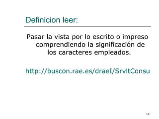 Definicion leer:   Pasar la vista por lo escrito o impreso comprendiendo la significación de los caracteres empleados.  http://buscon.rae.es/draeI/SrvltConsulta?TIPO_BUS=3&LEMA=leer 