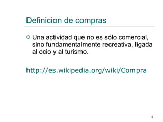 Definicion de compras Una actividad que no es sólo comercial, sino fundamentalmente recreativa, ligada al ocio y al turismo.  http://es.wikipedia.org/wiki/Compra 
