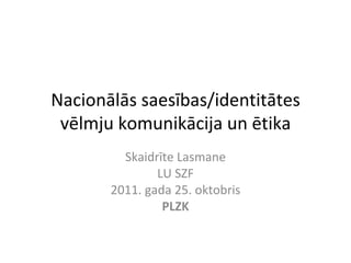 Nacionālās saesības/identitātes vēlmju komunikācija un ētika Skaidrīte Lasmane LU SZF 2011. gada 25. oktobris PLZK 