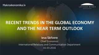 1
RECENT TRENDS IN THE GLOBAL ECONOMY
AND THE NEAR TERM OUTLOOK
Ieva Skrīvere
Chief Economist
International Relations and Communication Department
01.03.2016
 