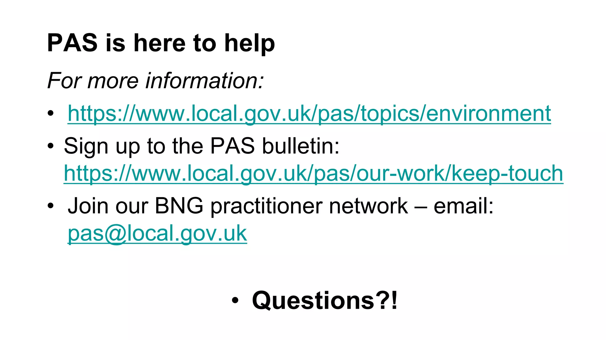 PAS is here to help
For more information:
• https://www.local.gov.uk/pas/topics/environment
• Sign up to the PAS bulletin:
https://www.local.gov.uk/pas/our-work/keep-touch
• Join our BNG practitioner network – email:
pas@local.gov.uk
• Questions?!
 