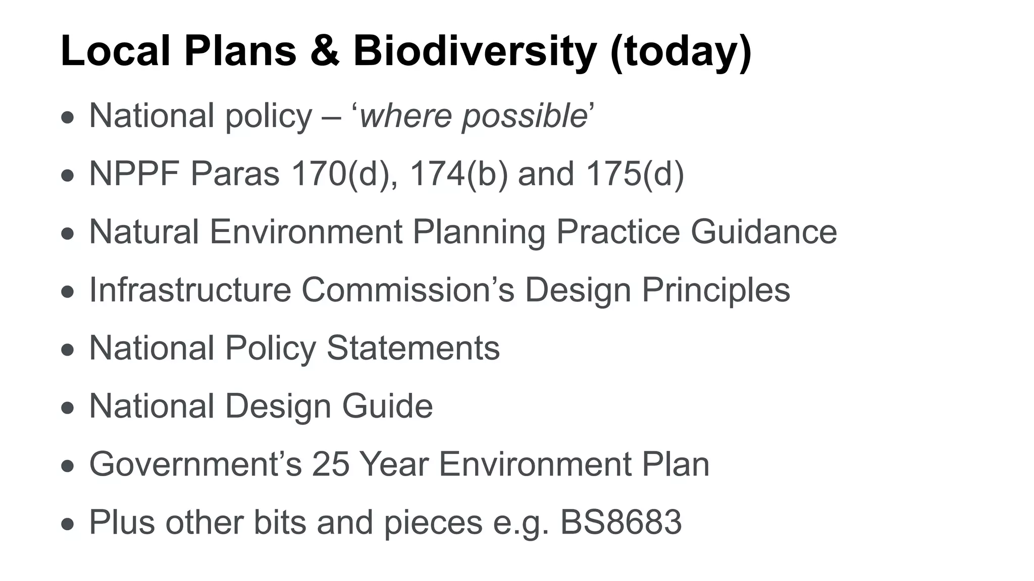 Local Plans & Biodiversity (today)
 National policy – ‘where possible’
 NPPF Paras 170(d), 174(b) and 175(d)
 Natural Environment Planning Practice Guidance
 Infrastructure Commission’s Design Principles
 National Policy Statements
 National Design Guide
 Government’s 25 Year Environment Plan
 Plus other bits and pieces e.g. BS8683
 
