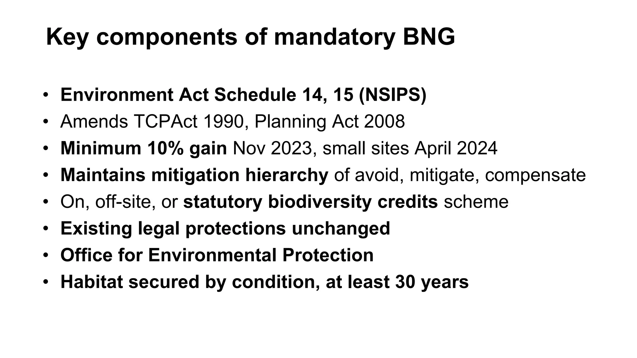 • Environment Act Schedule 14, 15 (NSIPS)
• Amends TCPAct 1990, Planning Act 2008
• Minimum 10% gain Nov 2023, small sites April 2024
• Maintains mitigation hierarchy of avoid, mitigate, compensate
• On, off-site, or statutory biodiversity credits scheme
• Existing legal protections unchanged
• Office for Environmental Protection
• Habitat secured by condition, at least 30 years
Key components of mandatory BNG
 