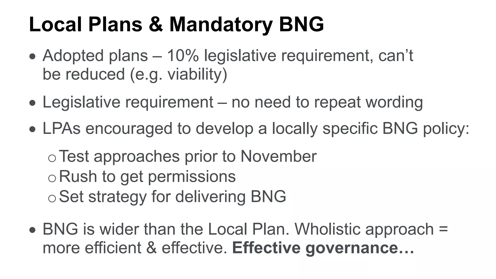 Local Plans & Mandatory BNG
 Adopted plans – 10% legislative requirement, can’t
be reduced (e.g. viability)
 Legislative requirement – no need to repeat wording
 LPAs encouraged to develop a locally specific BNG policy:
oTest approaches prior to November
oRush to get permissions
oSet strategy for delivering BNG
 BNG is wider than the Local Plan. Wholistic approach =
more efficient & effective. Effective governance…
 