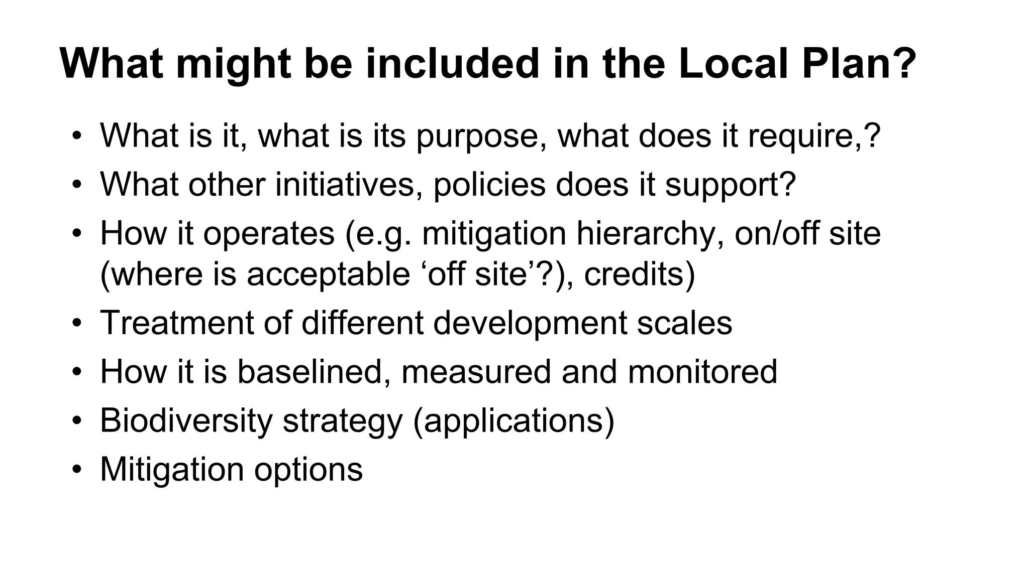 What might be included in the Local Plan?
• What is it, what is its purpose, what does it require,?
• What other initiatives, policies does it support?
• How it operates (e.g. mitigation hierarchy, on/off site
(where is acceptable ‘off site’?), credits)
• Treatment of different development scales
• How it is baselined, measured and monitored
• Biodiversity strategy (applications)
• Mitigation options
 