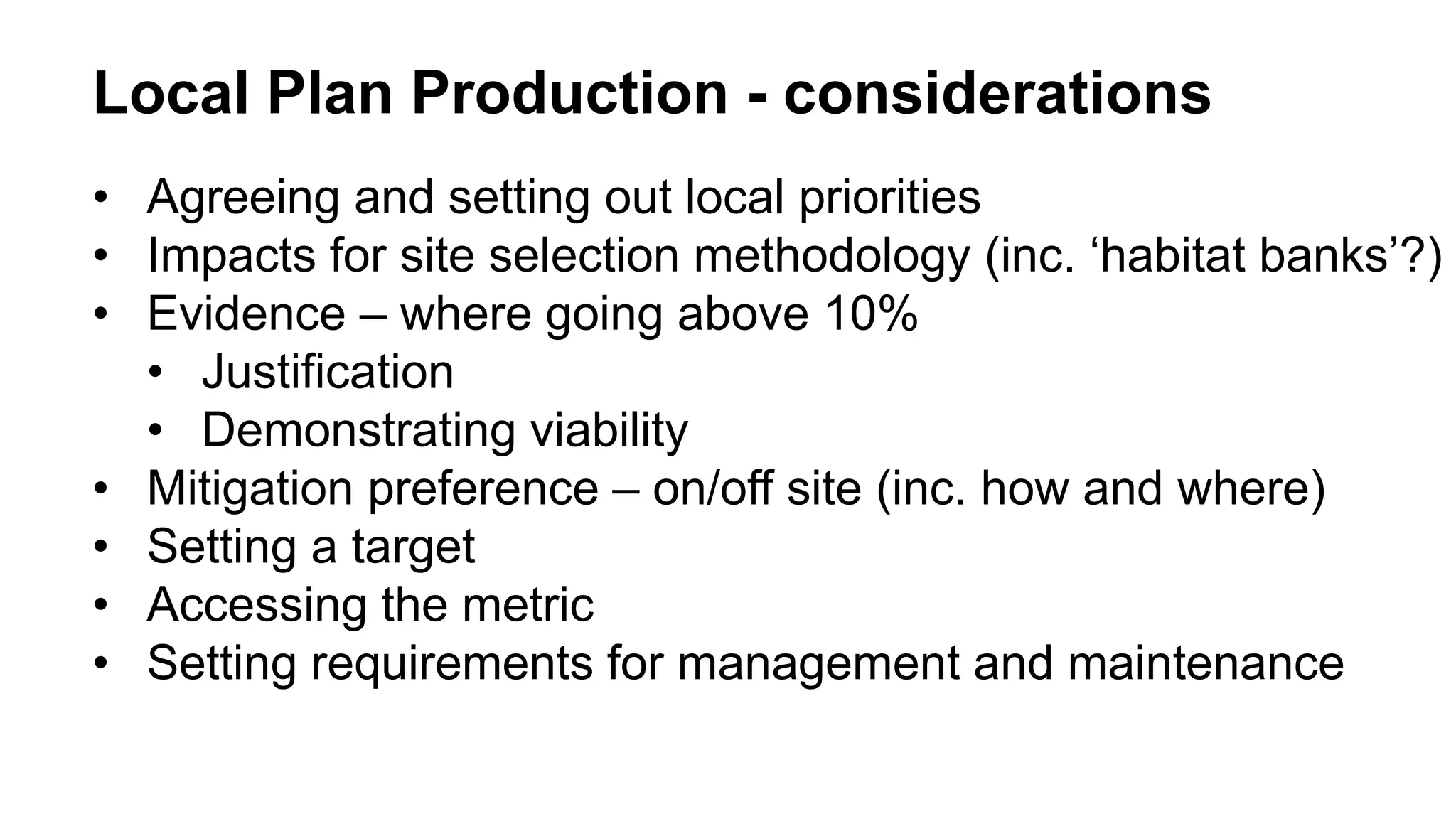 Local Plan Production - considerations
• Agreeing and setting out local priorities
• Impacts for site selection methodology (inc. ‘habitat banks’?)
• Evidence – where going above 10%
• Justification
• Demonstrating viability
• Mitigation preference – on/off site (inc. how and where)
• Setting a target
• Accessing the metric
• Setting requirements for management and maintenance
 