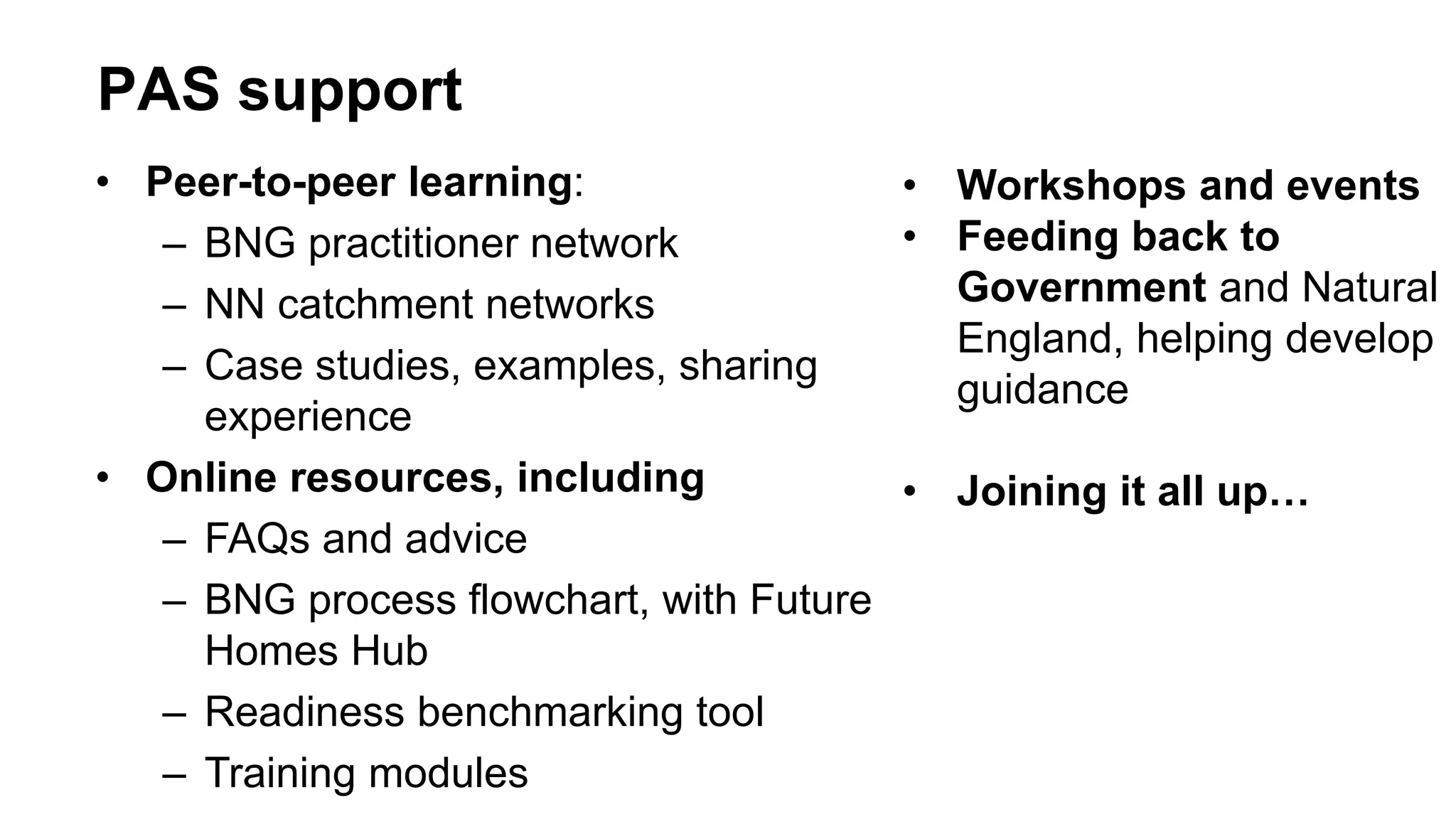 PAS support
• Peer-to-peer learning:
– BNG practitioner network
– NN catchment networks
– Case studies, examples, sharing
experience
• Online resources, including
– FAQs and advice
– BNG process flowchart, with Future
Homes Hub
– Readiness benchmarking tool
– Training modules
• Workshops and events
• Feeding back to
Government and Natural
England, helping develop
guidance
• Joining it all up…
 