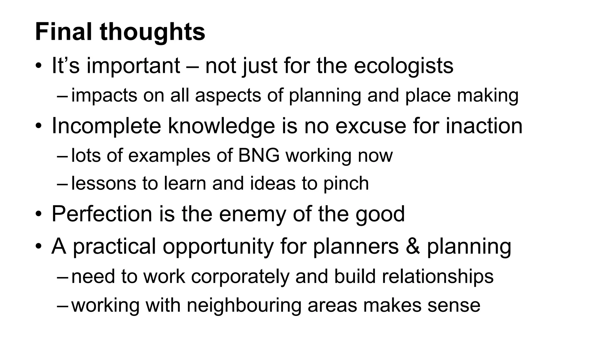 Final thoughts
• It’s important – not just for the ecologists
– impacts on all aspects of planning and place making
• Incomplete knowledge is no excuse for inaction
– lots of examples of BNG working now
– lessons to learn and ideas to pinch
• Perfection is the enemy of the good
• A practical opportunity for planners & planning
–need to work corporately and build relationships
–working with neighbouring areas makes sense
 