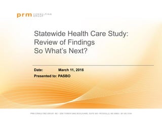 PRM CONSULTING GROUP, INC • 3206 TOWER OAKS BOULEVARD, SUITE 400 • ROCKVILLE, MD 20852 • 301.951.5104
Statewide Health Care Study:
Review of Findings
So What’s Next?
Date: March 11, 2016
Presented to: PASBO
 