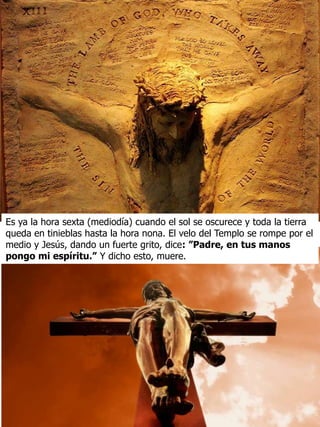 Es ya la hora sexta (mediodía) cuando el sol se oscurece y toda la tierra
queda en tinieblas hasta la hora nona. El velo del Templo se rompe por el
medio y Jesús, dando un fuerte grito, dice: ”Padre, en tus manos
pongo mi espíritu.” Y dicho esto, muere.
 