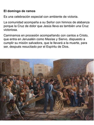 El domingo de ramos
Es una celebración especial con ambiente de victoria.
La comunidad acompaña a su Señor con himnos de alabanza
porque la Cruz de dolor que Jesús lleva es también una Cruz
victoriosa.
Caminamos en procesión acompañando con cantos a Cristo,
que entra en Jerusalén como Mesías y Siervo, dispuesto a
cumplir su misión salvadora, que le llevará a la muerte, para
ser, después resucitado por el Espíritu de Dios.
 