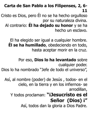 Carta de San Pablo a los Filipenses, 2, 6-
11
Cristo es Dios, pero Él no se ha hecho orgulloso
por su naturaleza divina.
Al contrario: Él ha dejado su honor y se ha
hecho un esclavo.
El ha elegido ser igual a cualquier hombre.
Él se ha humillado, obedeciendo en todo,
hasta aceptar morir en la cruz.
Por eso, Dios lo ha levantado sobre
cualquier poder.
Dios lo ha nombrado “Jefe de todo el universo”,
Así, al nombre (poder) de Jesús , todos- en el
cielo, en la tierra y en los infiernos- se
arrodillan,
Y todos proclaman: “¡Jesucristo es el
Señor (Dios) ¡”
Así, todos dan la gloria a Dios Padre.
 