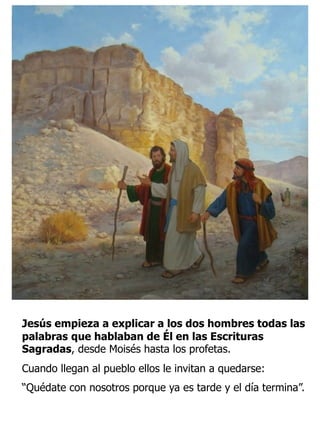 Jesús empieza a explicar a los dos hombres todas las
palabras que hablaban de Él en las Escrituras
Sagradas, desde Moisés hasta los profetas.
Cuando llegan al pueblo ellos le invitan a quedarse:
“Quédate con nosotros porque ya es tarde y el día termina”.
 