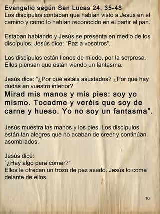 10
Evangelio según San Lucas 24, 35-48
Los discípulos contaban que habían visto a Jesús en el
camino y como lo habían reconocido en el partir el pan.
Estaban hablando y Jesús se presenta en medio de los
discípulos. Jesús dice: “Paz a vosotros”.
Los discípulos están llenos de miedo, por la sorpresa.
Ellos piensan que están viendo un fantasma.
Jesús dice: “¿Por qué estáis asustados? ¿Por qué hay
dudas en vuestro interior?
Mirad mis manos y mis pies: soy yo
mismo. Tocadme y veréis que soy de
carne y hueso. Yo no soy un fantasma”.
Jesús muestra las manos y los pies. Los discípulos
están tan alegres que no acaban de creer y continúan
asombrados.
Jesús dice:
“¿Hay algo para comer?”
Ellos le ofrecen un trozo de pez asado. Jesús lo come
delante de ellos.
 