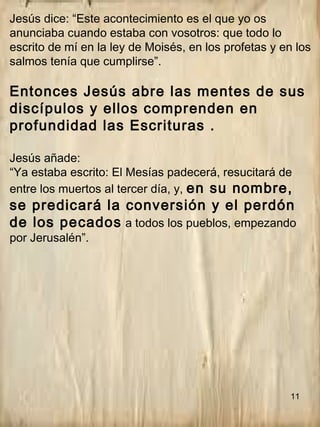 11
Jesús dice: “Este acontecimiento es el que yo os
anunciaba cuando estaba con vosotros: que todo lo
escrito de mí en la ley de Moisés, en los profetas y en los
salmos tenía que cumplirse”.
Entonces Jesús abre las mentes de sus
discípulos y ellos comprenden en
profundidad las Escrituras .
Jesús añade:
“Ya estaba escrito: El Mesías padecerá, resucitará de
entre los muertos al tercer día, y, en su nombre,
se predicará la conversión y el perdón
de los pecados a todos los pueblos, empezando
por Jerusalén”.
 