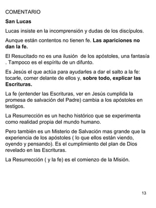 13
COMENTARIO
San Lucas
Lucas insiste en la incomprensión y dudas de los discípulos.
Aunque están contentos no tienen fe. Las apariciones no
dan la fe.
El Resucitado no es una ilusión de los apóstoles, una fantasía
. Tampoco es el espíritu de un difunto.
Es Jesús el que actúa para ayudarles a dar el salto a la fe:
tocarle, comer delante de ellos y, sobre todo, explicar las
Escrituras.
La fe (entender las Escrituras, ver en Jesús cumplida la
promesa de salvación del Padre) cambia a los apóstoles en
testigos.
La Resurrección es un hecho histórico que se experimenta
como realidad propia del mundo humano.
Pero también es un Misterio de Salvación mas grande que la
experiencia de los apóstoles ( lo que ellos están viendo,
oyendo y pensando). Es el cumplimiento del plan de Dios
revelado en las Escrituras.
La Resurrección ( y la fe) es el comienzo de la Misión.
 