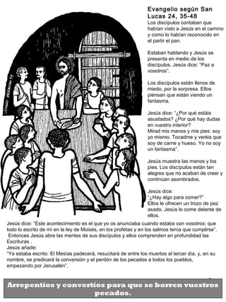3
Jesús dice: “Este acontecimiento es el que yo os anunciaba cuando estaba con vosotros: que
todo lo escrito de mí en la ley de Moisés, en los profetas y en los salmos tenía que cumplirse”.
Entonces Jesús abre las mentes de sus discípulos y ellos comprenden en profundidad las
Escrituras .
Jesús añade:
“Ya estaba escrito: El Mesías padecerá, resucitará de entre los muertos al tercer día, y, en su
nombre, se predicará la conversión y el perdón de los pecados a todos los pueblos,
empezando por Jerusalén”.
Evangelio según San
Lucas 24, 35-48
Los discípulos contaban que
habían visto a Jesús en el camino
y como lo habían reconocido en
el partir el pan.
Estaban hablando y Jesús se
presenta en medio de los
discípulos. Jesús dice: “Paz a
vosotros”.
Los discípulos están llenos de
miedo, por la sorpresa. Ellos
piensan que están viendo un
fantasma.
Jesús dice: “¿Por qué estáis
asustados? ¿Por qué hay dudas
en vuestro interior?
Mirad mis manos y mis pies: soy
yo mismo. Tocadme y veréis que
soy de carne y hueso. Yo no soy
un fantasma”.
Jesús muestra las manos y los
pies. Los discípulos están tan
alegres que no acaban de creer y
continúan asombrados.
Jesús dice:
“¿Hay algo para comer?”
Ellos le ofrecen un trozo de pez
asado. Jesús lo come delante de
ellos.
Arrepentíos y convertíos para que se borren vuestros
pecados.
 