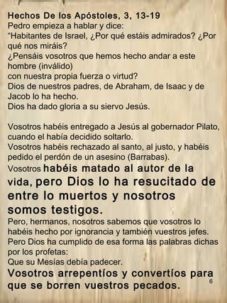 6
Hechos De los Apóstoles, 3, 13-19
Pedro empieza a hablar y dice:
“Habitantes de Israel, ¿Por qué estáis admirados? ¿Por
qué nos miráis?
¿Pensáis vosotros que hemos hecho andar a este
hombre (inválido)
con nuestra propia fuerza o virtud?
Dios de nuestros padres, de Abraham, de Isaac y de
Jacob lo ha hecho.
Dios ha dado gloria a su siervo Jesús.
Vosotros habéis entregado a Jesús al gobernador Pilato,
cuando el había decidido soltarlo.
Vosotros habéis rechazado al santo, al justo, y habéis
pedido el perdón de un asesino (Barrabas).
Vosotros habéis matado al autor de la
vida, pero Dios lo ha resucitado de
entre lo muertos y nosotros
somos testigos.
Pero, hermanos, nosotros sabemos que vosotros lo
habéis hecho por ignorancia y también vuestros jefes.
Pero Dios ha cumplido de esa forma las palabras dichas
por los profetas:
Que su Mesías debía padecer.
Vosotros arrepentíos y convertíos para
que se borren vuestros pecados.
 