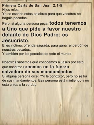 8
Primera Carta de San Juan 2,1-5
Hijos míos:
Yo os escribo estas palabras para que vosotros no
hagáis pecados.
Pero, si alguna persona peca, todos tenemos
a Uno que pide a favor nuestro
delante de Dios Padre: es
Jesucristo.
El es victima, ofrenda sagrada, para ganar el perdón de
nuestros pecados.
Y también por los pecados de todo el mundo.
Nosotros sabemos que conocemos a Jesús por esto:
que nosotros creemos en la fuerza
salvadora de sus mandamientos.
Si alguna persona dice: “Yo le conozco”, pero no se fía
de sus mandamientos. Esa persona está mintiendo y no
esta unida a la verdad.
 