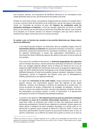 Le renforcement des relations entre partenaires techniques et financiers et organisations de la société civile en Tunisie : 
de la logique de l’assistance à l’exigence du partenariat 
sous 
certaines 
réserves, 
aux 
associations 
de 
bénéficier 
librement 
et 
en 
contrepartie 
d’une 
simple 
déclaration 
dans 
ce 
sens, 
des 
financements 
des 
bailleurs 
de 
fonds. 
Pendant 
au 
moins 
deux 
années, 
une 
profusion 
d’opportunités 
de 
soutiens 
à 
la 
société 
civile 
a 
vu 
le 
jour, 
soit 
par 
le 
biais 
de 
formations 
et 
de 
conférences, 
soit 
par 
des 
appuis 
à 
des 
projets, 
menés 
sur 
l’ensemble 
du 
territoire 
du 
pays. 
En 
l’absence 
de 
coordination 
entre 
les 
9 
partenaires 
techniques 
et 
financiers, 
il 
n’est 
pas 
possible 
aujourd’hui 
de 
fournir 
un 
chiffre 
précis 
sur 
les 
sommes 
qui 
ont 
été 
mises 
en 
oeuvre 
par 
l’ensemble 
des 
acteurs, 
mais 
l’examen 
de 
la 
situation 
sur 
le 
terrain 
conduit 
à 
en 
mesurer 
l’envergure, 
bien 
que 
celui-­‐ci 
donne 
le 
sentiment 
que 
l’appui 
s’amenuise 
au 
fur 
et 
à 
mesure 
du 
temps. 
Ce 
soutien 
a 
pris, 
en 
fonction 
des 
mandats 
et 
des 
priorités 
déterminés 
par 
chaque 
acteur, 
des 
formes 
différentesj 
: 
- Il 
est 
d’abord 
possible 
d’opérer 
une 
distinction, 
dans 
les 
modalités 
d’appui, 
entre 
les 
interventions 
directes 
ou 
indirectes 
des 
partenaires 
techniques 
et 
financiers 
: 
certains 
partenaires 
soutiennent 
directement 
les 
associations 
tunisiennes, 
alors 
que 
d’autres 
les 
appuient 
indirectement, 
à 
travers 
des 
organisations 
intermédiaires 
ou 
en 
fournissant 
des 
fonds 
à 
différentes 
agences 
des 
Nations 
Unies 
pour 
la 
mise 
en 
place 
de 
leurs 
projets 
; 
- Tout 
comme 
les 
modalités 
d’intervention, 
la 
dimension 
géographique 
des 
approches 
varie 
en 
fonction 
des 
acteurs. 
Certains 
partenaires 
techniques 
et 
financiers 
s’inscrivent 
dans 
une 
stratégie 
régionale 
(Moyen 
orient 
et 
Afrique 
du 
Nord) 
:tel 
est 
le 
cas 
du 
programme 
MEPI 
(Middle 
East 
Partnership, 
Etats-­‐Unis), 
du 
programme 
régional 
dano-­‐ 
arabe, 
de 
l’APPF 
(Arab 
Partnership 
Participation 
Fund, 
Grande 
Bretagne) 
et 
de 
l’ANSA 
(Affiliated 
Networks 
of 
Social 
Accountability, 
Banque 
mondiale). 
Cependant, 
d’autres 
intervenants, 
comme 
le 
Programme 
des 
Nations 
Unies 
pour 
le 
Développement 
(PNUD), 
penchent 
pour 
une 
approche 
nationale 
; 
- Au 
regard 
des 
instruments 
et 
des 
outils 
utilisés, 
chaque 
partenaire 
dispose 
de 
ses 
propres 
mesures. 
Ces 
interventions 
peuvent 
avoir 
des 
objectifs 
et 
des 
objets 
différents 
: 
certaines 
sont 
destinées 
à 
renforcer 
les 
capacités 
de 
la 
société 
civile 
–en 
termes 
de 
gestion 
de 
projets, 
d’élaboration 
de 
stratégies, 
de 
plaidoyer-­‐, 
d’autres 
à 
mettre 
en 
oeuvre 
des 
projets 
de 
terrain, 
soit 
dans 
des 
domaines 
sectoriels, 
soit 
dans 
des 
thématiques 
qui 
peuvent 
toucher 
à 
l’accès 
à 
l’information, 
à 
la 
gouvernance 
participative 
ou 
encore 
à 
l’évaluation 
des 
politiques 
publiques 
; 
- Il 
convient 
ici 
de 
signaler 
le 
rôle 
important 
qu’ont 
pu 
jouer 
les 
partenaires 
techniques 
et 
financiers 
au 
cours 
de 
la 
transition 
démocratique 
tunisienne, 
en 
apportant 
un 
savoir-­‐faire 
inédit, 
en 
particulier 
pour 
mettre 
en 
place 
des 
expériences 
pilotes 
de 
démocratie 
participative 
à 
l’échelle 
locale, 
régionale 
ou 
nationale. 
Certains 
appuis 
ont 
même 
abouti 
à 
l’adoption 
de 
textes 
juridiques 
favorables 
à 
la 
société 
civile 
et 
à 
la 
démocratie 
en 
général, 
parmi 
lesquels 
le 
décret-­‐loi 
n°2011-­‐41 
relatif 
à 
l’accès 
aux 
documents 
administratifs. 
D’autres 
soutiens 
se 
poursuivent 
d’ailleurs 
dans 
ce 
sens, 
et 
portent, 
notamment, 
sur 
la 
réforme 
du 
secteur 
de 
la 
justice 
ou 
encore 
sur 
la 
mise 
en 
10Dont nous faisons ici état en s’inspirant largement de la « synthèse de la cartographie des interventions et des 
approches des partenaires techniques et financiers envers la société civile en Tunisie », étude réalisée pour le compte 
de l’Union européenne en avril 2013 
 